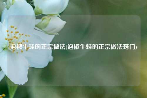 泡椒牛蛙的正宗做法(泡椒牛蛙的正宗做法窍门)